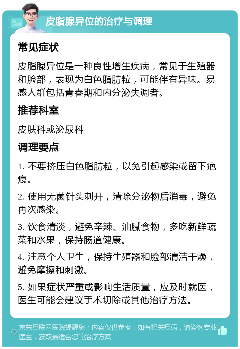 皮脂腺异位的治疗与调理 常见症状 皮脂腺异位是一种良性增生疾病，常见于生殖器和脸部，表现为白色脂肪粒，可能伴有异味。易感人群包括青春期和内分泌失调者。 推荐科室 皮肤科或泌尿科 调理要点 1. 不要挤压白色脂肪粒，以免引起感染或留下疤痕。 2. 使用无菌针头刺开，清除分泌物后消毒，避免再次感染。 3. 饮食清淡，避免辛辣、油腻食物，多吃新鲜蔬菜和水果，保持肠道健康。 4. 注意个人卫生，保持生殖器和脸部清洁干燥，避免摩擦和刺激。 5. 如果症状严重或影响生活质量，应及时就医，医生可能会建议手术切除或其他治疗方法。