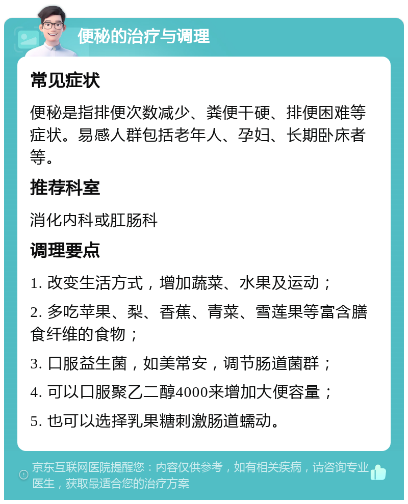 便秘的治疗与调理 常见症状 便秘是指排便次数减少、粪便干硬、排便困难等症状。易感人群包括老年人、孕妇、长期卧床者等。 推荐科室 消化内科或肛肠科 调理要点 1. 改变生活方式，增加蔬菜、水果及运动； 2. 多吃苹果、梨、香蕉、青菜、雪莲果等富含膳食纤维的食物； 3. 口服益生菌，如美常安，调节肠道菌群； 4. 可以口服聚乙二醇4000来增加大便容量； 5. 也可以选择乳果糖刺激肠道蠕动。