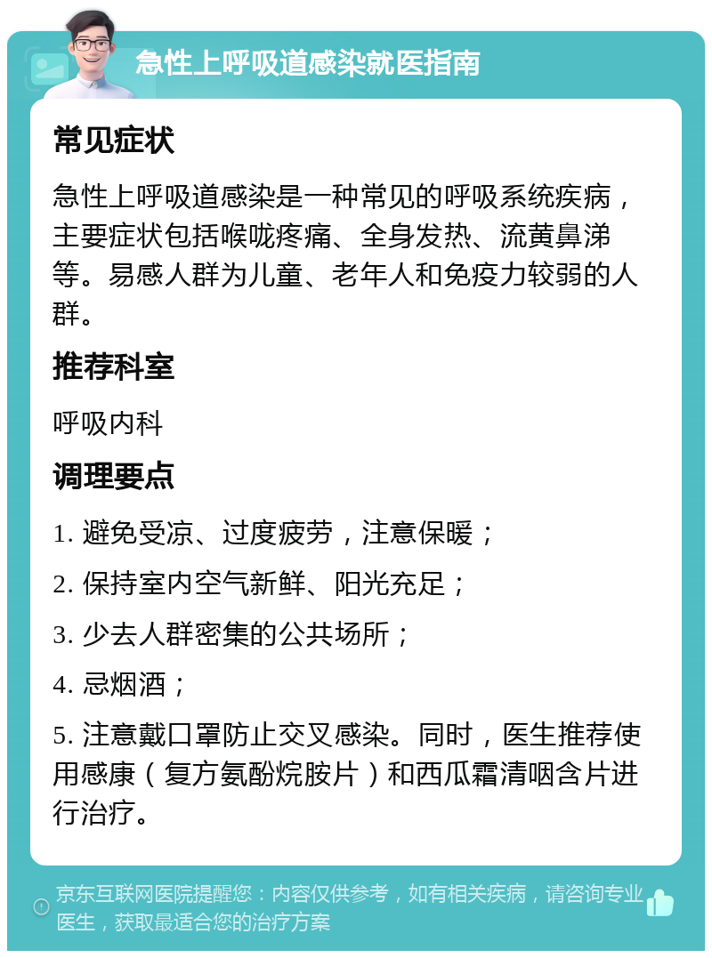 急性上呼吸道感染就医指南 常见症状 急性上呼吸道感染是一种常见的呼吸系统疾病，主要症状包括喉咙疼痛、全身发热、流黄鼻涕等。易感人群为儿童、老年人和免疫力较弱的人群。 推荐科室 呼吸内科 调理要点 1. 避免受凉、过度疲劳，注意保暖； 2. 保持室内空气新鲜、阳光充足； 3. 少去人群密集的公共场所； 4. 忌烟酒； 5. 注意戴口罩防止交叉感染。同时，医生推荐使用感康（复方氨酚烷胺片）和西瓜霜清咽含片进行治疗。