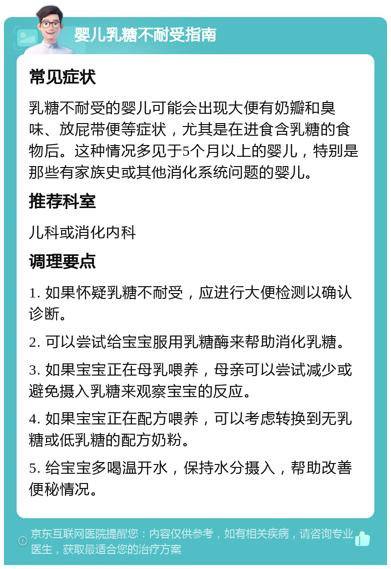 婴儿乳糖不耐受指南 常见症状 乳糖不耐受的婴儿可能会出现大便有奶瓣和臭味、放屁带便等症状，尤其是在进食含乳糖的食物后。这种情况多见于5个月以上的婴儿，特别是那些有家族史或其他消化系统问题的婴儿。 推荐科室 儿科或消化内科 调理要点 1. 如果怀疑乳糖不耐受，应进行大便检测以确认诊断。 2. 可以尝试给宝宝服用乳糖酶来帮助消化乳糖。 3. 如果宝宝正在母乳喂养，母亲可以尝试减少或避免摄入乳糖来观察宝宝的反应。 4. 如果宝宝正在配方喂养，可以考虑转换到无乳糖或低乳糖的配方奶粉。 5. 给宝宝多喝温开水，保持水分摄入，帮助改善便秘情况。