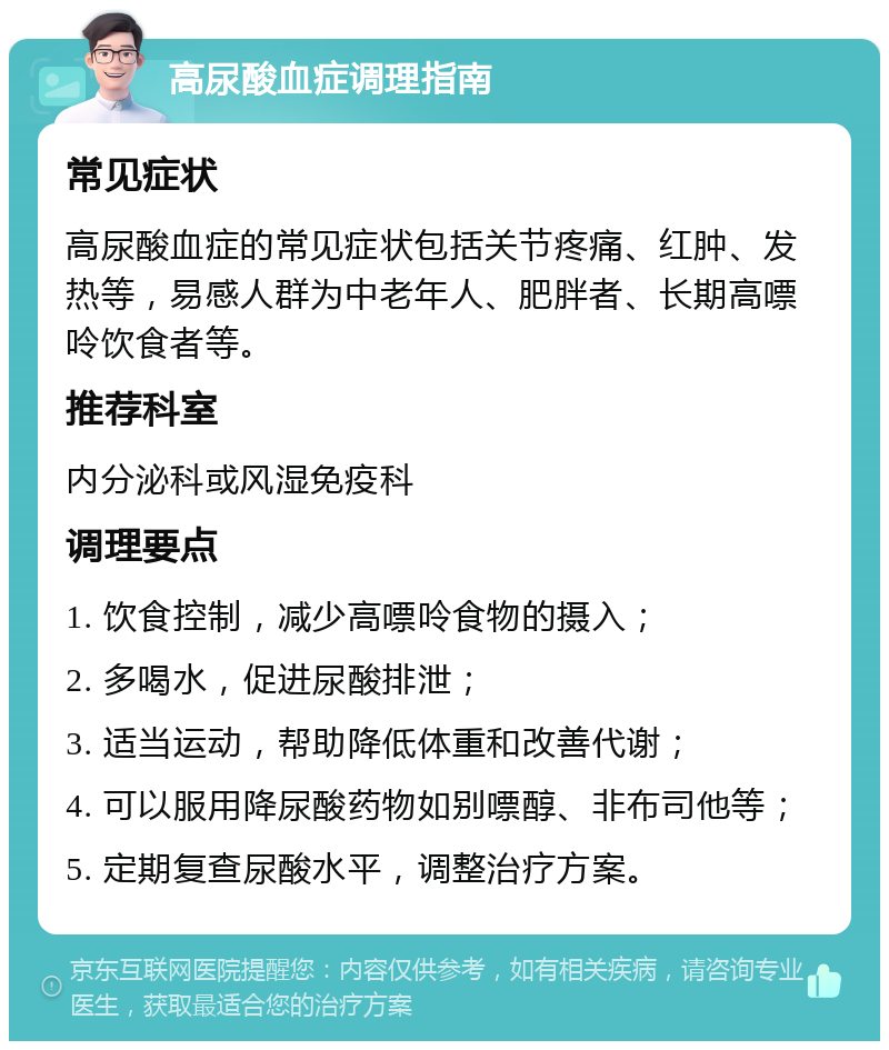 高尿酸血症调理指南 常见症状 高尿酸血症的常见症状包括关节疼痛、红肿、发热等，易感人群为中老年人、肥胖者、长期高嘌呤饮食者等。 推荐科室 内分泌科或风湿免疫科 调理要点 1. 饮食控制，减少高嘌呤食物的摄入； 2. 多喝水，促进尿酸排泄； 3. 适当运动，帮助降低体重和改善代谢； 4. 可以服用降尿酸药物如别嘌醇、非布司他等； 5. 定期复查尿酸水平，调整治疗方案。