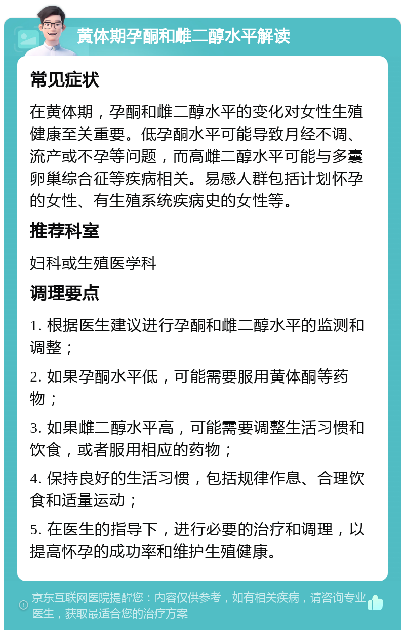 黄体期孕酮和雌二醇水平解读 常见症状 在黄体期，孕酮和雌二醇水平的变化对女性生殖健康至关重要。低孕酮水平可能导致月经不调、流产或不孕等问题，而高雌二醇水平可能与多囊卵巢综合征等疾病相关。易感人群包括计划怀孕的女性、有生殖系统疾病史的女性等。 推荐科室 妇科或生殖医学科 调理要点 1. 根据医生建议进行孕酮和雌二醇水平的监测和调整； 2. 如果孕酮水平低，可能需要服用黄体酮等药物； 3. 如果雌二醇水平高，可能需要调整生活习惯和饮食，或者服用相应的药物； 4. 保持良好的生活习惯，包括规律作息、合理饮食和适量运动； 5. 在医生的指导下，进行必要的治疗和调理，以提高怀孕的成功率和维护生殖健康。