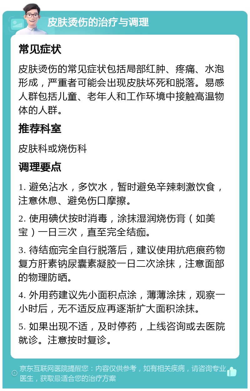 皮肤烫伤的治疗与调理 常见症状 皮肤烫伤的常见症状包括局部红肿、疼痛、水泡形成，严重者可能会出现皮肤坏死和脱落。易感人群包括儿童、老年人和工作环境中接触高温物体的人群。 推荐科室 皮肤科或烧伤科 调理要点 1. 避免沾水，多饮水，暂时避免辛辣刺激饮食，注意休息、避免伤口摩擦。 2. 使用碘伏按时消毒，涂抹湿润烧伤膏（如美宝）一日三次，直至完全结痂。 3. 待结痂完全自行脱落后，建议使用抗疤痕药物复方肝素钠尿囊素凝胶一日二次涂抹，注意面部的物理防晒。 4. 外用药建议先小面积点涂，薄薄涂抹，观察一小时后，无不适反应再逐渐扩大面积涂抹。 5. 如果出现不适，及时停药，上线咨询或去医院就诊。注意按时复诊。