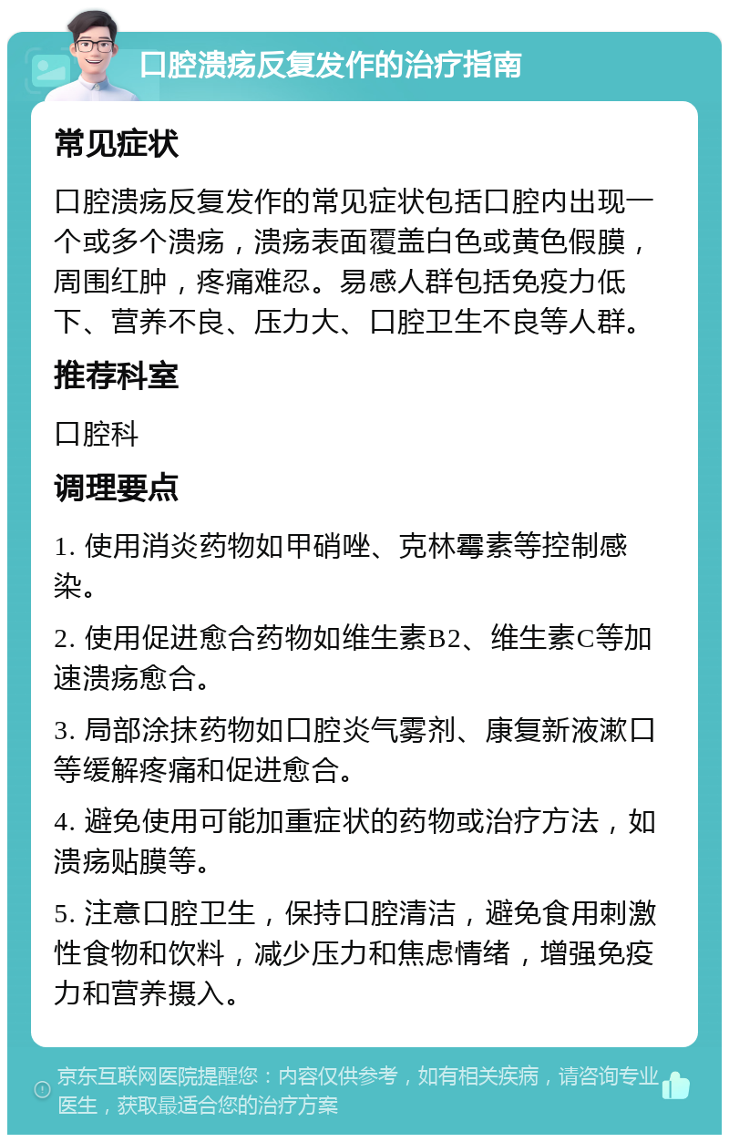 口腔溃疡反复发作的治疗指南 常见症状 口腔溃疡反复发作的常见症状包括口腔内出现一个或多个溃疡，溃疡表面覆盖白色或黄色假膜，周围红肿，疼痛难忍。易感人群包括免疫力低下、营养不良、压力大、口腔卫生不良等人群。 推荐科室 口腔科 调理要点 1. 使用消炎药物如甲硝唑、克林霉素等控制感染。 2. 使用促进愈合药物如维生素B2、维生素C等加速溃疡愈合。 3. 局部涂抹药物如口腔炎气雾剂、康复新液漱口等缓解疼痛和促进愈合。 4. 避免使用可能加重症状的药物或治疗方法，如溃疡贴膜等。 5. 注意口腔卫生，保持口腔清洁，避免食用刺激性食物和饮料，减少压力和焦虑情绪，增强免疫力和营养摄入。