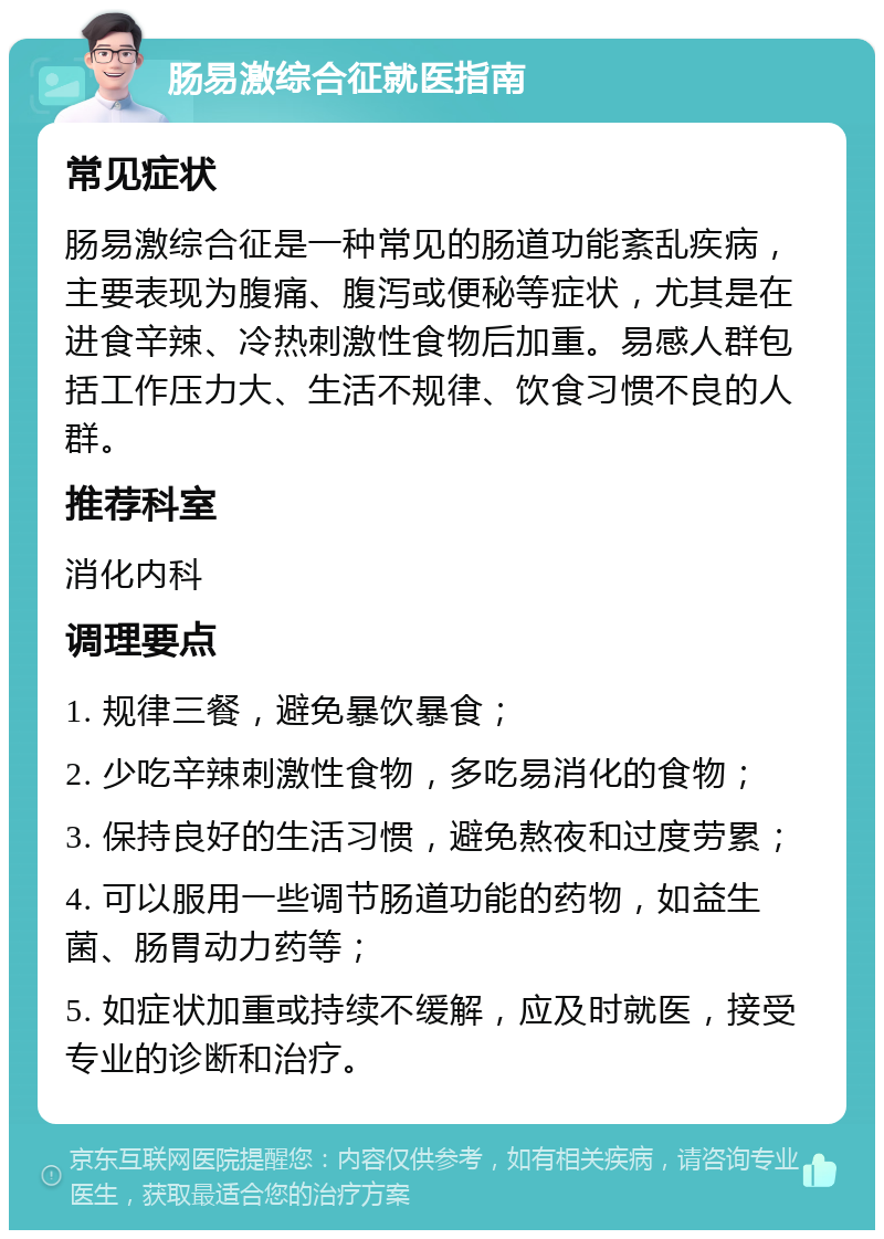 肠易激综合征就医指南 常见症状 肠易激综合征是一种常见的肠道功能紊乱疾病，主要表现为腹痛、腹泻或便秘等症状，尤其是在进食辛辣、冷热刺激性食物后加重。易感人群包括工作压力大、生活不规律、饮食习惯不良的人群。 推荐科室 消化内科 调理要点 1. 规律三餐，避免暴饮暴食； 2. 少吃辛辣刺激性食物，多吃易消化的食物； 3. 保持良好的生活习惯，避免熬夜和过度劳累； 4. 可以服用一些调节肠道功能的药物，如益生菌、肠胃动力药等； 5. 如症状加重或持续不缓解，应及时就医，接受专业的诊断和治疗。