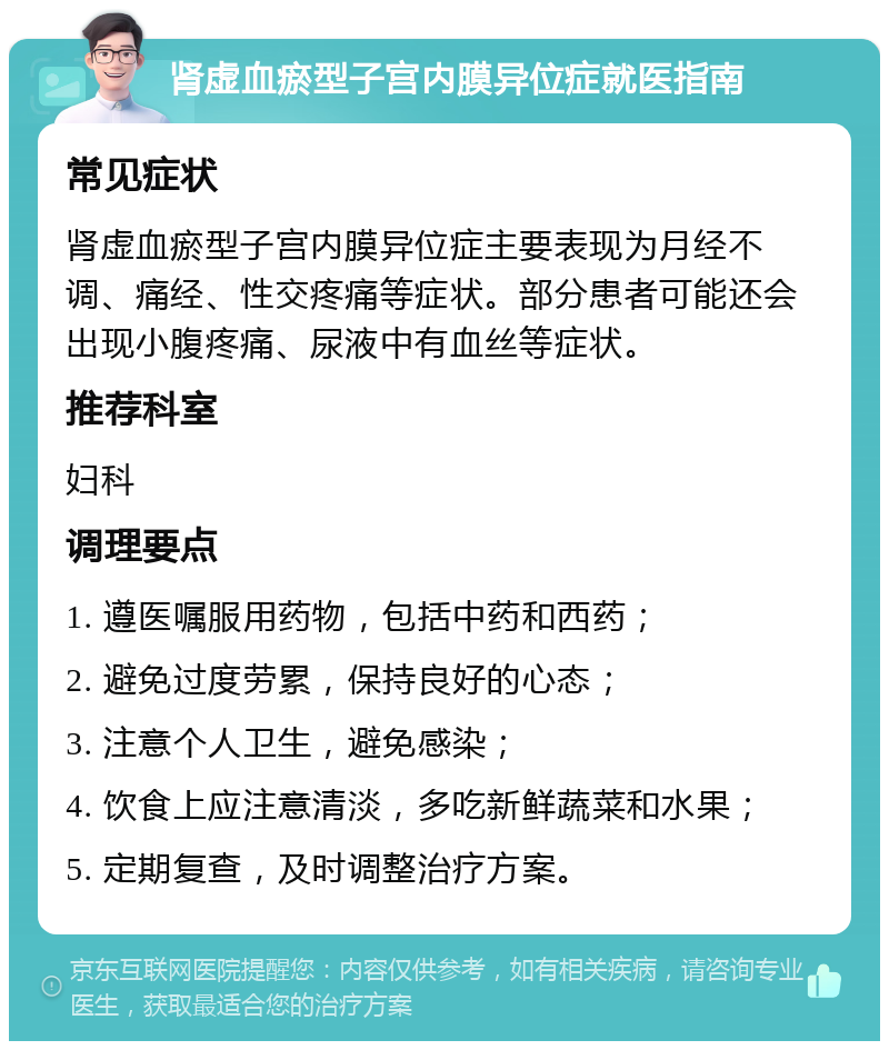 肾虚血瘀型子宫内膜异位症就医指南 常见症状 肾虚血瘀型子宫内膜异位症主要表现为月经不调、痛经、性交疼痛等症状。部分患者可能还会出现小腹疼痛、尿液中有血丝等症状。 推荐科室 妇科 调理要点 1. 遵医嘱服用药物，包括中药和西药； 2. 避免过度劳累，保持良好的心态； 3. 注意个人卫生，避免感染； 4. 饮食上应注意清淡，多吃新鲜蔬菜和水果； 5. 定期复查，及时调整治疗方案。