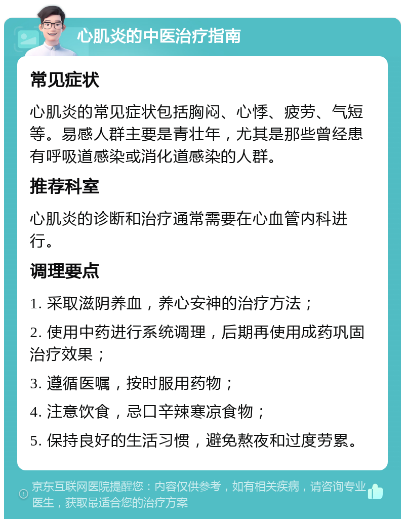 心肌炎的中医治疗指南 常见症状 心肌炎的常见症状包括胸闷、心悸、疲劳、气短等。易感人群主要是青壮年，尤其是那些曾经患有呼吸道感染或消化道感染的人群。 推荐科室 心肌炎的诊断和治疗通常需要在心血管内科进行。 调理要点 1. 采取滋阴养血，养心安神的治疗方法； 2. 使用中药进行系统调理，后期再使用成药巩固治疗效果； 3. 遵循医嘱，按时服用药物； 4. 注意饮食，忌口辛辣寒凉食物； 5. 保持良好的生活习惯，避免熬夜和过度劳累。