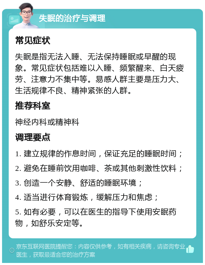 失眠的治疗与调理 常见症状 失眠是指无法入睡、无法保持睡眠或早醒的现象。常见症状包括难以入睡、频繁醒来、白天疲劳、注意力不集中等。易感人群主要是压力大、生活规律不良、精神紧张的人群。 推荐科室 神经内科或精神科 调理要点 1. 建立规律的作息时间，保证充足的睡眠时间； 2. 避免在睡前饮用咖啡、茶或其他刺激性饮料； 3. 创造一个安静、舒适的睡眠环境； 4. 适当进行体育锻炼，缓解压力和焦虑； 5. 如有必要，可以在医生的指导下使用安眠药物，如舒乐安定等。