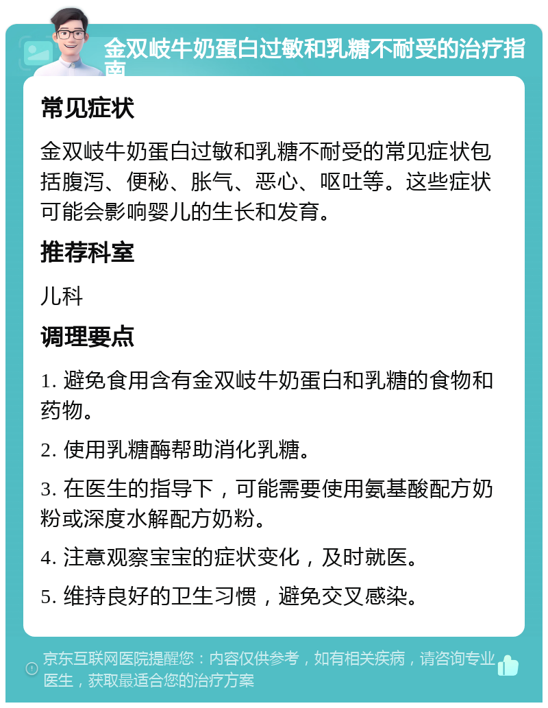 金双岐牛奶蛋白过敏和乳糖不耐受的治疗指南 常见症状 金双岐牛奶蛋白过敏和乳糖不耐受的常见症状包括腹泻、便秘、胀气、恶心、呕吐等。这些症状可能会影响婴儿的生长和发育。 推荐科室 儿科 调理要点 1. 避免食用含有金双岐牛奶蛋白和乳糖的食物和药物。 2. 使用乳糖酶帮助消化乳糖。 3. 在医生的指导下，可能需要使用氨基酸配方奶粉或深度水解配方奶粉。 4. 注意观察宝宝的症状变化，及时就医。 5. 维持良好的卫生习惯，避免交叉感染。