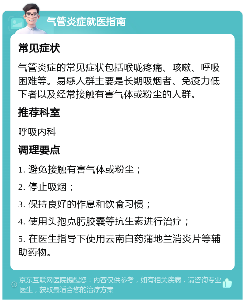 气管炎症就医指南 常见症状 气管炎症的常见症状包括喉咙疼痛、咳嗽、呼吸困难等。易感人群主要是长期吸烟者、免疫力低下者以及经常接触有害气体或粉尘的人群。 推荐科室 呼吸内科 调理要点 1. 避免接触有害气体或粉尘； 2. 停止吸烟； 3. 保持良好的作息和饮食习惯； 4. 使用头孢克肟胶囊等抗生素进行治疗； 5. 在医生指导下使用云南白药蒲地兰消炎片等辅助药物。