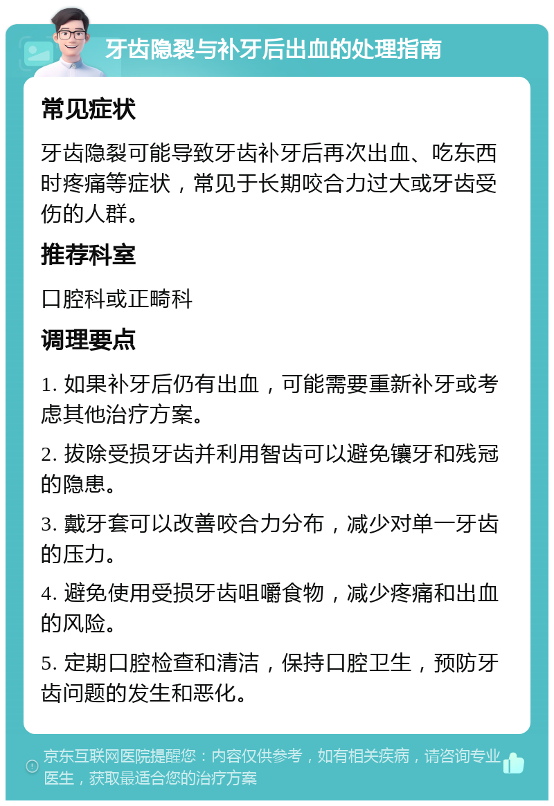 牙齿隐裂与补牙后出血的处理指南 常见症状 牙齿隐裂可能导致牙齿补牙后再次出血、吃东西时疼痛等症状，常见于长期咬合力过大或牙齿受伤的人群。 推荐科室 口腔科或正畸科 调理要点 1. 如果补牙后仍有出血，可能需要重新补牙或考虑其他治疗方案。 2. 拔除受损牙齿并利用智齿可以避免镶牙和残冠的隐患。 3. 戴牙套可以改善咬合力分布，减少对单一牙齿的压力。 4. 避免使用受损牙齿咀嚼食物，减少疼痛和出血的风险。 5. 定期口腔检查和清洁，保持口腔卫生，预防牙齿问题的发生和恶化。