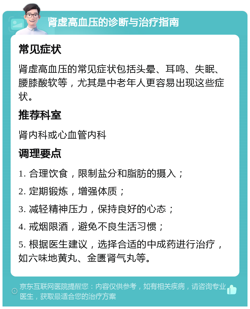 肾虚高血压的诊断与治疗指南 常见症状 肾虚高血压的常见症状包括头晕、耳鸣、失眠、腰膝酸软等，尤其是中老年人更容易出现这些症状。 推荐科室 肾内科或心血管内科 调理要点 1. 合理饮食，限制盐分和脂肪的摄入； 2. 定期锻炼，增强体质； 3. 减轻精神压力，保持良好的心态； 4. 戒烟限酒，避免不良生活习惯； 5. 根据医生建议，选择合适的中成药进行治疗，如六味地黄丸、金匮肾气丸等。