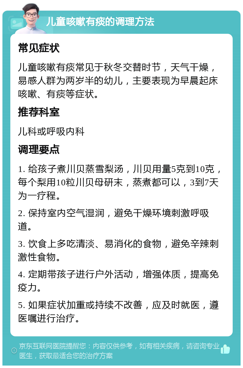 儿童咳嗽有痰的调理方法 常见症状 儿童咳嗽有痰常见于秋冬交替时节，天气干燥，易感人群为两岁半的幼儿，主要表现为早晨起床咳嗽、有痰等症状。 推荐科室 儿科或呼吸内科 调理要点 1. 给孩子煮川贝蒸雪梨汤，川贝用量5克到10克，每个梨用10粒川贝母研末，蒸煮都可以，3到7天为一疗程。 2. 保持室内空气湿润，避免干燥环境刺激呼吸道。 3. 饮食上多吃清淡、易消化的食物，避免辛辣刺激性食物。 4. 定期带孩子进行户外活动，增强体质，提高免疫力。 5. 如果症状加重或持续不改善，应及时就医，遵医嘱进行治疗。