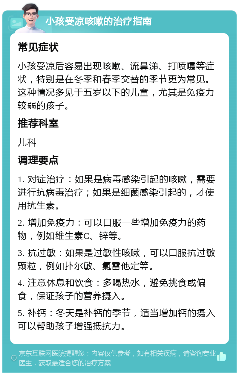 小孩受凉咳嗽的治疗指南 常见症状 小孩受凉后容易出现咳嗽、流鼻涕、打喷嚏等症状，特别是在冬季和春季交替的季节更为常见。这种情况多见于五岁以下的儿童，尤其是免疫力较弱的孩子。 推荐科室 儿科 调理要点 1. 对症治疗：如果是病毒感染引起的咳嗽，需要进行抗病毒治疗；如果是细菌感染引起的，才使用抗生素。 2. 增加免疫力：可以口服一些增加免疫力的药物，例如维生素C、锌等。 3. 抗过敏：如果是过敏性咳嗽，可以口服抗过敏颗粒，例如扑尔敏、氯雷他定等。 4. 注意休息和饮食：多喝热水，避免挑食或偏食，保证孩子的营养摄入。 5. 补钙：冬天是补钙的季节，适当增加钙的摄入可以帮助孩子增强抵抗力。