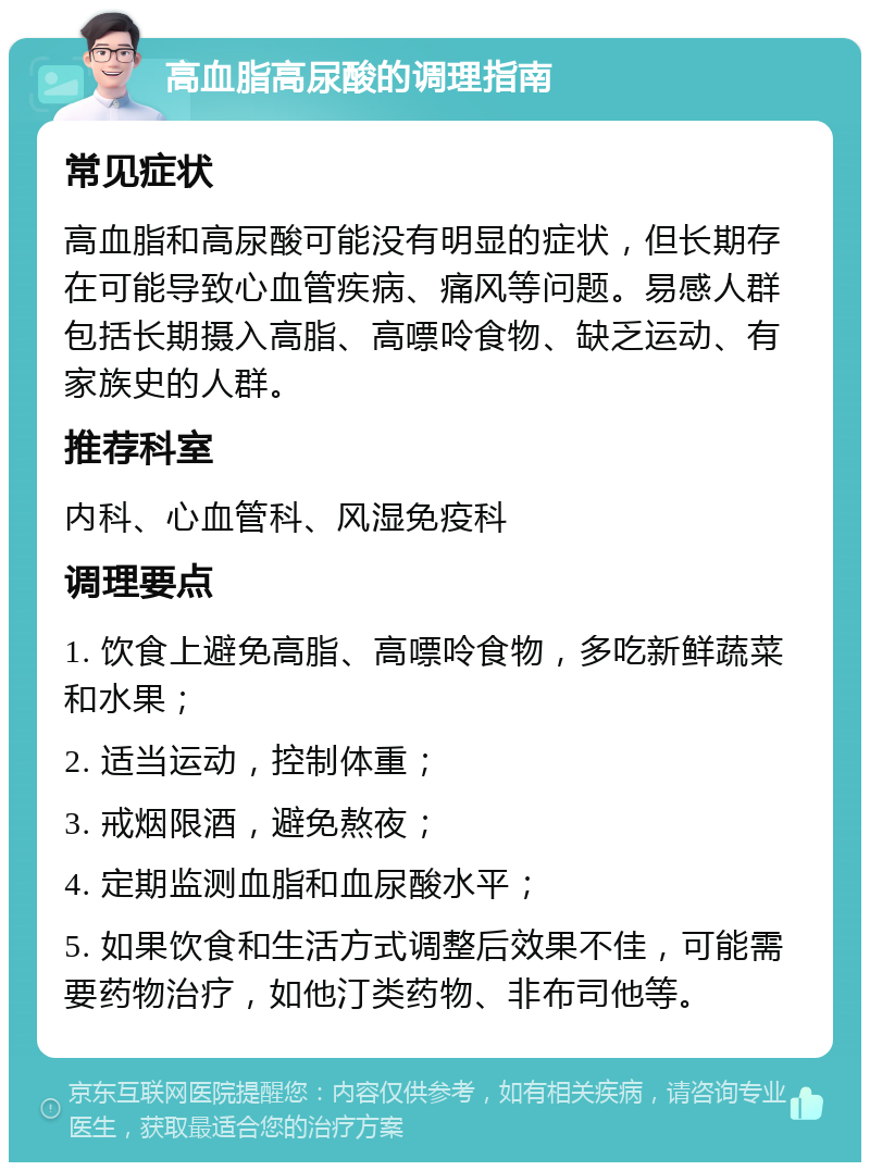 高血脂高尿酸的调理指南 常见症状 高血脂和高尿酸可能没有明显的症状，但长期存在可能导致心血管疾病、痛风等问题。易感人群包括长期摄入高脂、高嘌呤食物、缺乏运动、有家族史的人群。 推荐科室 内科、心血管科、风湿免疫科 调理要点 1. 饮食上避免高脂、高嘌呤食物，多吃新鲜蔬菜和水果； 2. 适当运动，控制体重； 3. 戒烟限酒，避免熬夜； 4. 定期监测血脂和血尿酸水平； 5. 如果饮食和生活方式调整后效果不佳，可能需要药物治疗，如他汀类药物、非布司他等。