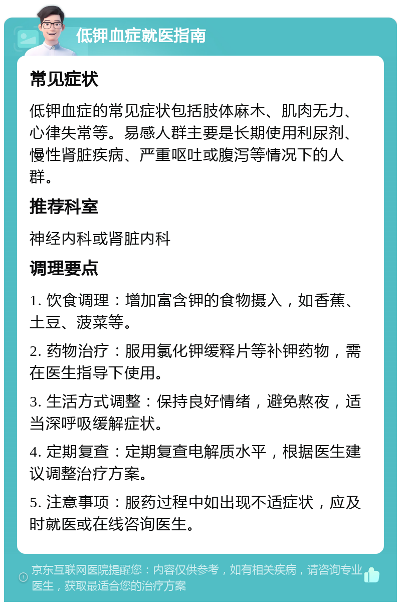 低钾血症就医指南 常见症状 低钾血症的常见症状包括肢体麻木、肌肉无力、心律失常等。易感人群主要是长期使用利尿剂、慢性肾脏疾病、严重呕吐或腹泻等情况下的人群。 推荐科室 神经内科或肾脏内科 调理要点 1. 饮食调理：增加富含钾的食物摄入，如香蕉、土豆、菠菜等。 2. 药物治疗：服用氯化钾缓释片等补钾药物，需在医生指导下使用。 3. 生活方式调整：保持良好情绪，避免熬夜，适当深呼吸缓解症状。 4. 定期复查：定期复查电解质水平，根据医生建议调整治疗方案。 5. 注意事项：服药过程中如出现不适症状，应及时就医或在线咨询医生。