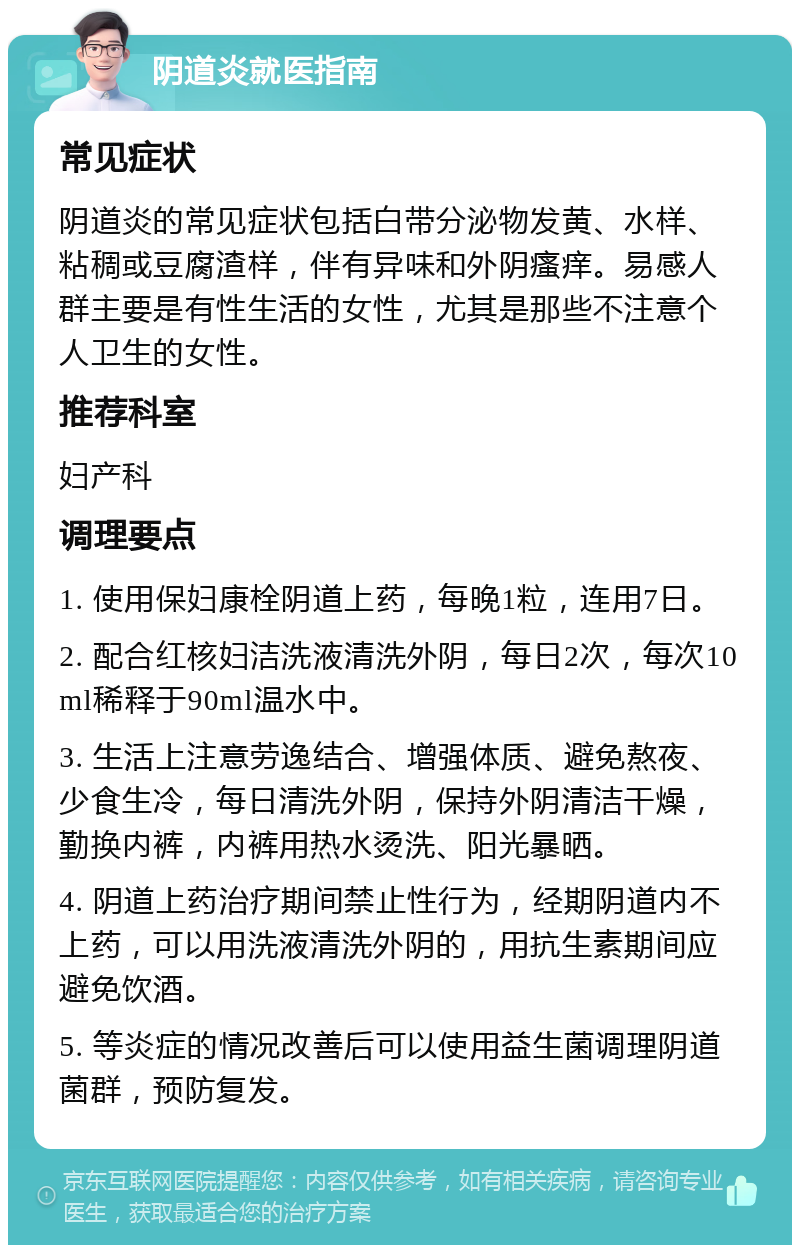 阴道炎就医指南 常见症状 阴道炎的常见症状包括白带分泌物发黄、水样、粘稠或豆腐渣样，伴有异味和外阴瘙痒。易感人群主要是有性生活的女性，尤其是那些不注意个人卫生的女性。 推荐科室 妇产科 调理要点 1. 使用保妇康栓阴道上药，每晚1粒，连用7日。 2. 配合红核妇洁洗液清洗外阴，每日2次，每次10ml稀释于90ml温水中。 3. 生活上注意劳逸结合、增强体质、避免熬夜、少食生冷，每日清洗外阴，保持外阴清洁干燥，勤换内裤，内裤用热水烫洗、阳光暴晒。 4. 阴道上药治疗期间禁止性行为，经期阴道内不上药，可以用洗液清洗外阴的，用抗生素期间应避免饮酒。 5. 等炎症的情况改善后可以使用益生菌调理阴道菌群，预防复发。