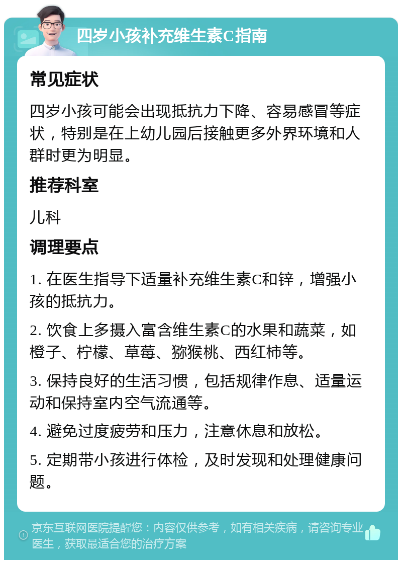 四岁小孩补充维生素C指南 常见症状 四岁小孩可能会出现抵抗力下降、容易感冒等症状，特别是在上幼儿园后接触更多外界环境和人群时更为明显。 推荐科室 儿科 调理要点 1. 在医生指导下适量补充维生素C和锌，增强小孩的抵抗力。 2. 饮食上多摄入富含维生素C的水果和蔬菜，如橙子、柠檬、草莓、猕猴桃、西红柿等。 3. 保持良好的生活习惯，包括规律作息、适量运动和保持室内空气流通等。 4. 避免过度疲劳和压力，注意休息和放松。 5. 定期带小孩进行体检，及时发现和处理健康问题。