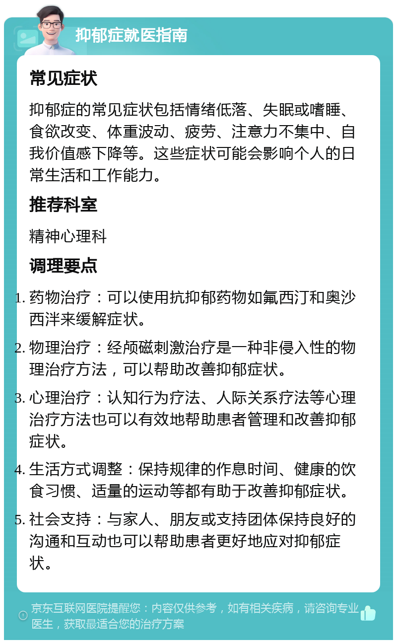 抑郁症就医指南 常见症状 抑郁症的常见症状包括情绪低落、失眠或嗜睡、食欲改变、体重波动、疲劳、注意力不集中、自我价值感下降等。这些症状可能会影响个人的日常生活和工作能力。 推荐科室 精神心理科 调理要点 药物治疗：可以使用抗抑郁药物如氟西汀和奥沙西泮来缓解症状。 物理治疗：经颅磁刺激治疗是一种非侵入性的物理治疗方法，可以帮助改善抑郁症状。 心理治疗：认知行为疗法、人际关系疗法等心理治疗方法也可以有效地帮助患者管理和改善抑郁症状。 生活方式调整：保持规律的作息时间、健康的饮食习惯、适量的运动等都有助于改善抑郁症状。 社会支持：与家人、朋友或支持团体保持良好的沟通和互动也可以帮助患者更好地应对抑郁症状。