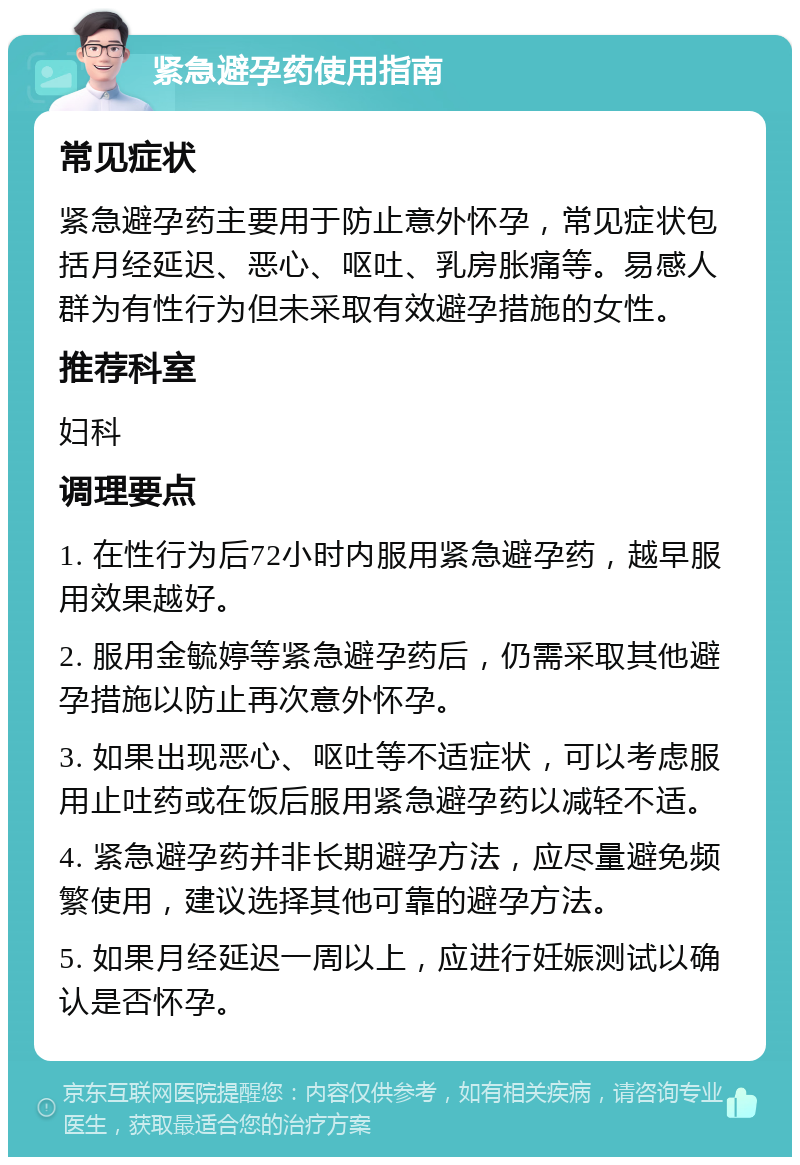 紧急避孕药使用指南 常见症状 紧急避孕药主要用于防止意外怀孕，常见症状包括月经延迟、恶心、呕吐、乳房胀痛等。易感人群为有性行为但未采取有效避孕措施的女性。 推荐科室 妇科 调理要点 1. 在性行为后72小时内服用紧急避孕药，越早服用效果越好。 2. 服用金毓婷等紧急避孕药后，仍需采取其他避孕措施以防止再次意外怀孕。 3. 如果出现恶心、呕吐等不适症状，可以考虑服用止吐药或在饭后服用紧急避孕药以减轻不适。 4. 紧急避孕药并非长期避孕方法，应尽量避免频繁使用，建议选择其他可靠的避孕方法。 5. 如果月经延迟一周以上，应进行妊娠测试以确认是否怀孕。