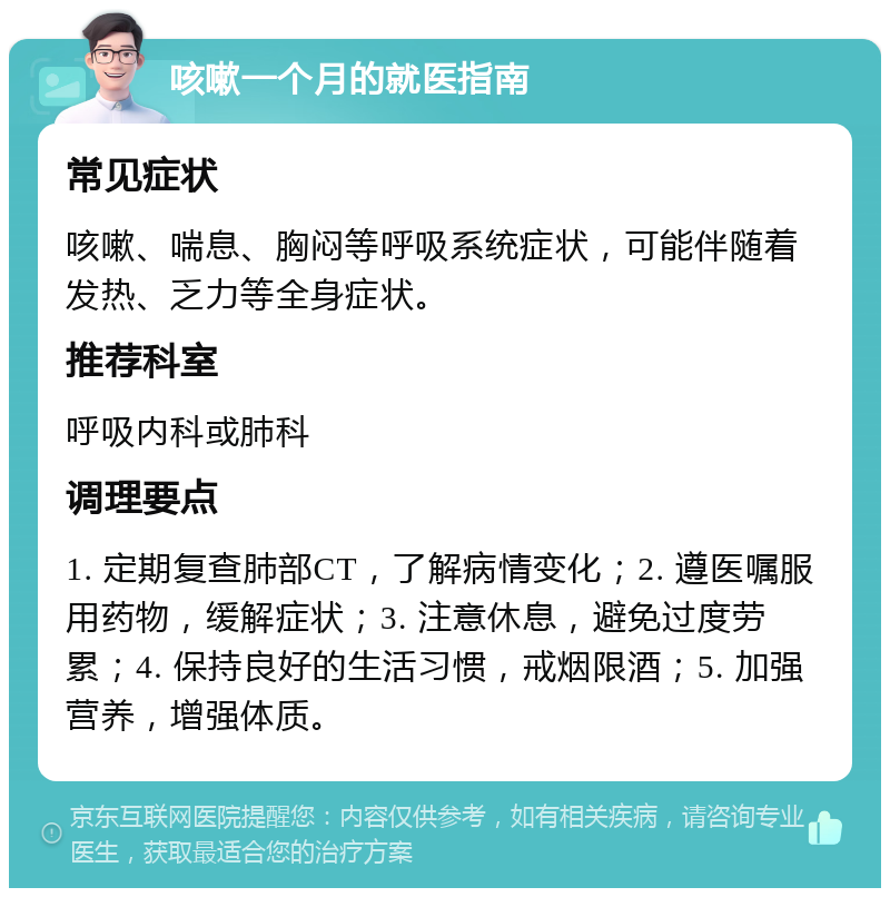 咳嗽一个月的就医指南 常见症状 咳嗽、喘息、胸闷等呼吸系统症状，可能伴随着发热、乏力等全身症状。 推荐科室 呼吸内科或肺科 调理要点 1. 定期复查肺部CT，了解病情变化；2. 遵医嘱服用药物，缓解症状；3. 注意休息，避免过度劳累；4. 保持良好的生活习惯，戒烟限酒；5. 加强营养，增强体质。