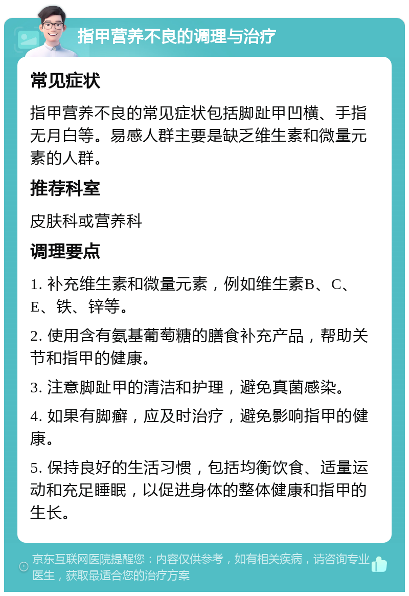 指甲营养不良的调理与治疗 常见症状 指甲营养不良的常见症状包括脚趾甲凹横、手指无月白等。易感人群主要是缺乏维生素和微量元素的人群。 推荐科室 皮肤科或营养科 调理要点 1. 补充维生素和微量元素，例如维生素B、C、E、铁、锌等。 2. 使用含有氨基葡萄糖的膳食补充产品，帮助关节和指甲的健康。 3. 注意脚趾甲的清洁和护理，避免真菌感染。 4. 如果有脚癣，应及时治疗，避免影响指甲的健康。 5. 保持良好的生活习惯，包括均衡饮食、适量运动和充足睡眠，以促进身体的整体健康和指甲的生长。