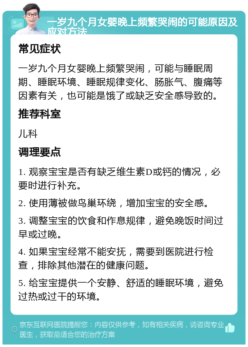 一岁九个月女婴晚上频繁哭闹的可能原因及应对方法 常见症状 一岁九个月女婴晚上频繁哭闹，可能与睡眠周期、睡眠环境、睡眠规律变化、肠胀气、腹痛等因素有关，也可能是饿了或缺乏安全感导致的。 推荐科室 儿科 调理要点 1. 观察宝宝是否有缺乏维生素D或钙的情况，必要时进行补充。 2. 使用薄被做鸟巢环绕，增加宝宝的安全感。 3. 调整宝宝的饮食和作息规律，避免晚饭时间过早或过晚。 4. 如果宝宝经常不能安抚，需要到医院进行检查，排除其他潜在的健康问题。 5. 给宝宝提供一个安静、舒适的睡眠环境，避免过热或过干的环境。