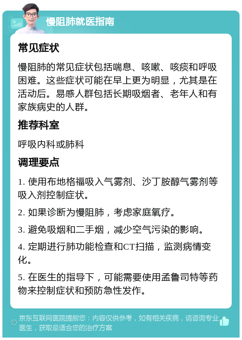 慢阻肺就医指南 常见症状 慢阻肺的常见症状包括喘息、咳嗽、咳痰和呼吸困难。这些症状可能在早上更为明显，尤其是在活动后。易感人群包括长期吸烟者、老年人和有家族病史的人群。 推荐科室 呼吸内科或肺科 调理要点 1. 使用布地格福吸入气雾剂、沙丁胺醇气雾剂等吸入剂控制症状。 2. 如果诊断为慢阻肺，考虑家庭氧疗。 3. 避免吸烟和二手烟，减少空气污染的影响。 4. 定期进行肺功能检查和CT扫描，监测病情变化。 5. 在医生的指导下，可能需要使用孟鲁司特等药物来控制症状和预防急性发作。