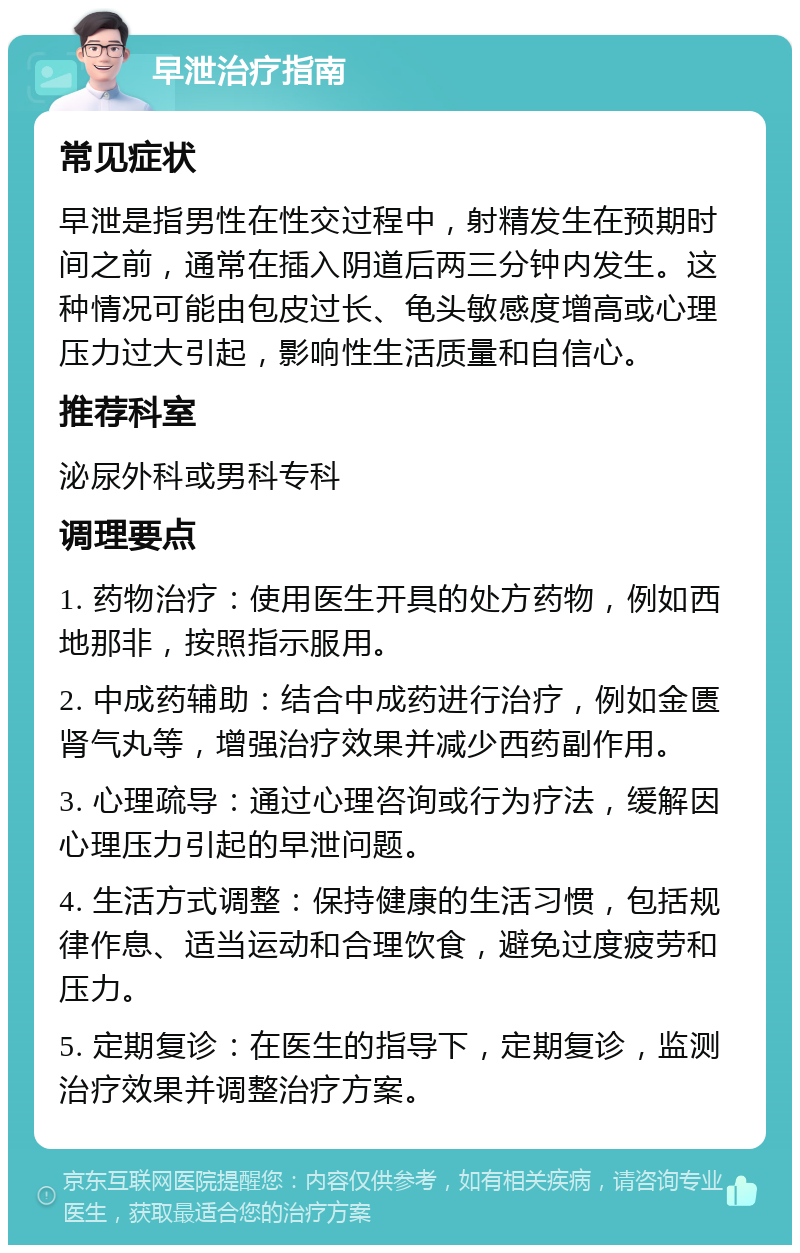 早泄治疗指南 常见症状 早泄是指男性在性交过程中，射精发生在预期时间之前，通常在插入阴道后两三分钟内发生。这种情况可能由包皮过长、龟头敏感度增高或心理压力过大引起，影响性生活质量和自信心。 推荐科室 泌尿外科或男科专科 调理要点 1. 药物治疗：使用医生开具的处方药物，例如西地那非，按照指示服用。 2. 中成药辅助：结合中成药进行治疗，例如金匮肾气丸等，增强治疗效果并减少西药副作用。 3. 心理疏导：通过心理咨询或行为疗法，缓解因心理压力引起的早泄问题。 4. 生活方式调整：保持健康的生活习惯，包括规律作息、适当运动和合理饮食，避免过度疲劳和压力。 5. 定期复诊：在医生的指导下，定期复诊，监测治疗效果并调整治疗方案。