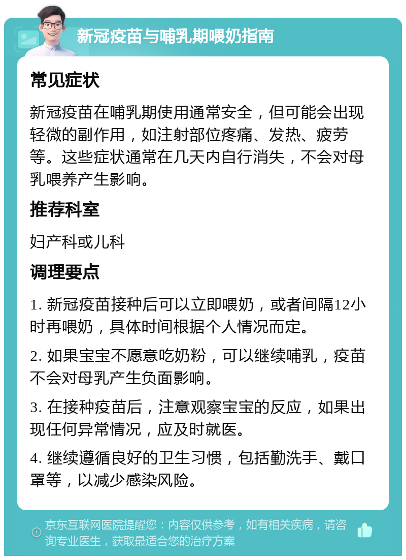 新冠疫苗与哺乳期喂奶指南 常见症状 新冠疫苗在哺乳期使用通常安全，但可能会出现轻微的副作用，如注射部位疼痛、发热、疲劳等。这些症状通常在几天内自行消失，不会对母乳喂养产生影响。 推荐科室 妇产科或儿科 调理要点 1. 新冠疫苗接种后可以立即喂奶，或者间隔12小时再喂奶，具体时间根据个人情况而定。 2. 如果宝宝不愿意吃奶粉，可以继续哺乳，疫苗不会对母乳产生负面影响。 3. 在接种疫苗后，注意观察宝宝的反应，如果出现任何异常情况，应及时就医。 4. 继续遵循良好的卫生习惯，包括勤洗手、戴口罩等，以减少感染风险。