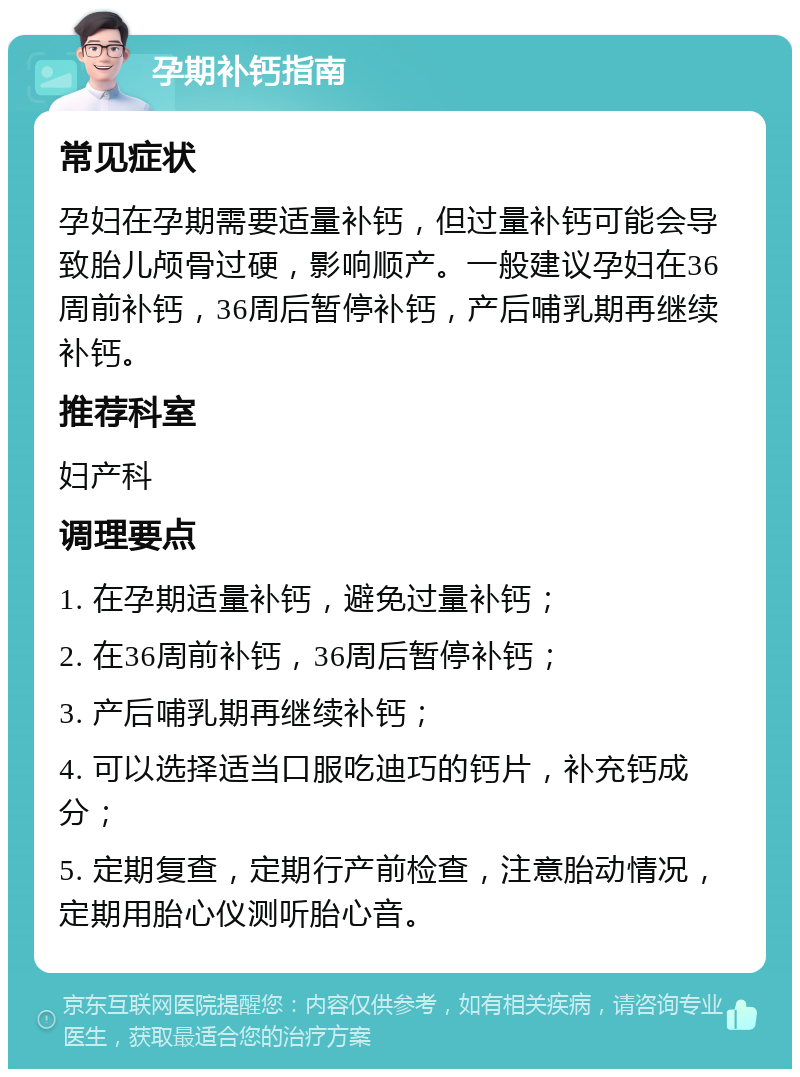 孕期补钙指南 常见症状 孕妇在孕期需要适量补钙，但过量补钙可能会导致胎儿颅骨过硬，影响顺产。一般建议孕妇在36周前补钙，36周后暂停补钙，产后哺乳期再继续补钙。 推荐科室 妇产科 调理要点 1. 在孕期适量补钙，避免过量补钙； 2. 在36周前补钙，36周后暂停补钙； 3. 产后哺乳期再继续补钙； 4. 可以选择适当口服吃迪巧的钙片，补充钙成分； 5. 定期复查，定期行产前检查，注意胎动情况，定期用胎心仪测听胎心音。