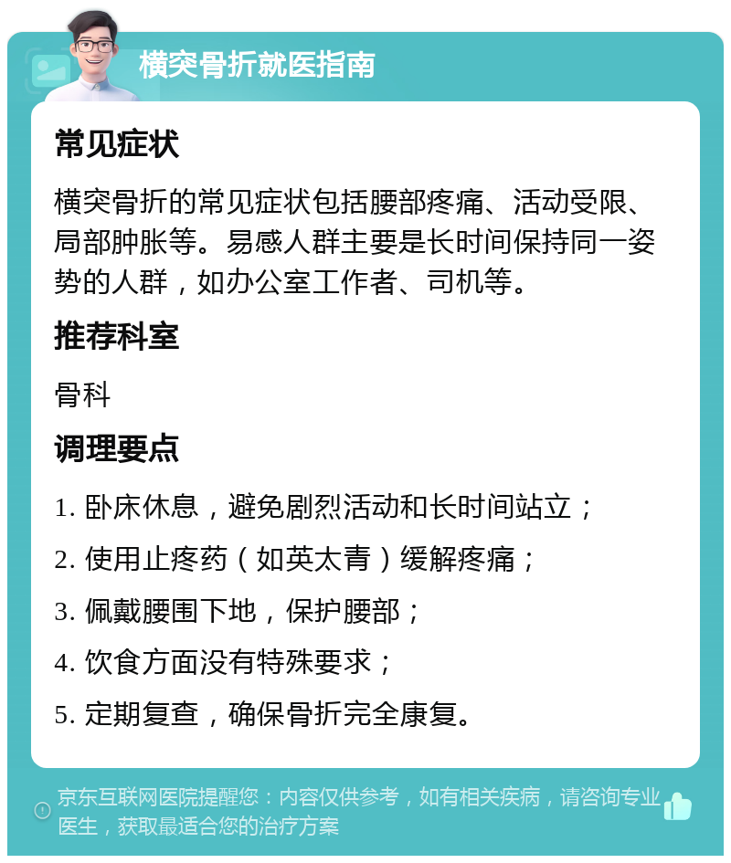 横突骨折就医指南 常见症状 横突骨折的常见症状包括腰部疼痛、活动受限、局部肿胀等。易感人群主要是长时间保持同一姿势的人群，如办公室工作者、司机等。 推荐科室 骨科 调理要点 1. 卧床休息，避免剧烈活动和长时间站立； 2. 使用止疼药（如英太青）缓解疼痛； 3. 佩戴腰围下地，保护腰部； 4. 饮食方面没有特殊要求； 5. 定期复查，确保骨折完全康复。