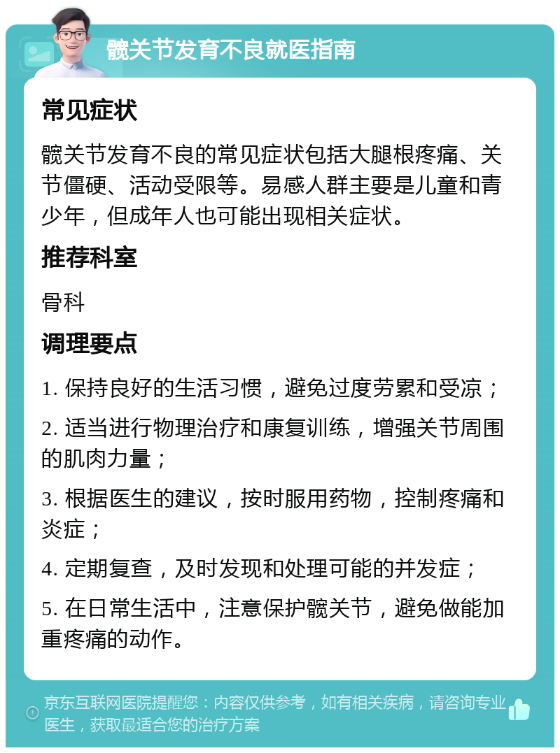 髋关节发育不良就医指南 常见症状 髋关节发育不良的常见症状包括大腿根疼痛、关节僵硬、活动受限等。易感人群主要是儿童和青少年，但成年人也可能出现相关症状。 推荐科室 骨科 调理要点 1. 保持良好的生活习惯，避免过度劳累和受凉； 2. 适当进行物理治疗和康复训练，增强关节周围的肌肉力量； 3. 根据医生的建议，按时服用药物，控制疼痛和炎症； 4. 定期复查，及时发现和处理可能的并发症； 5. 在日常生活中，注意保护髋关节，避免做能加重疼痛的动作。