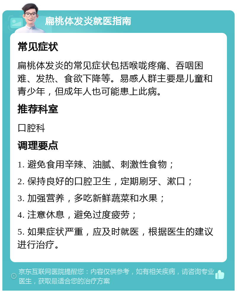 扁桃体发炎就医指南 常见症状 扁桃体发炎的常见症状包括喉咙疼痛、吞咽困难、发热、食欲下降等。易感人群主要是儿童和青少年，但成年人也可能患上此病。 推荐科室 口腔科 调理要点 1. 避免食用辛辣、油腻、刺激性食物； 2. 保持良好的口腔卫生，定期刷牙、漱口； 3. 加强营养，多吃新鲜蔬菜和水果； 4. 注意休息，避免过度疲劳； 5. 如果症状严重，应及时就医，根据医生的建议进行治疗。