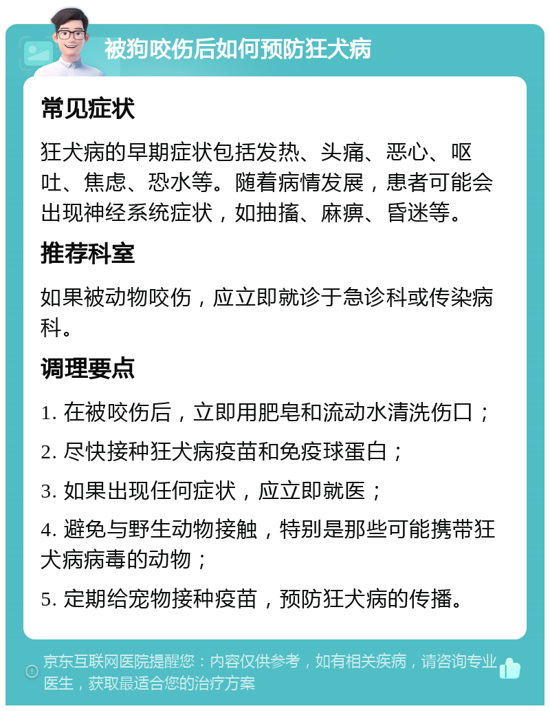 被狗咬伤后如何预防狂犬病 常见症状 狂犬病的早期症状包括发热、头痛、恶心、呕吐、焦虑、恐水等。随着病情发展，患者可能会出现神经系统症状，如抽搐、麻痹、昏迷等。 推荐科室 如果被动物咬伤，应立即就诊于急诊科或传染病科。 调理要点 1. 在被咬伤后，立即用肥皂和流动水清洗伤口； 2. 尽快接种狂犬病疫苗和免疫球蛋白； 3. 如果出现任何症状，应立即就医； 4. 避免与野生动物接触，特别是那些可能携带狂犬病病毒的动物； 5. 定期给宠物接种疫苗，预防狂犬病的传播。