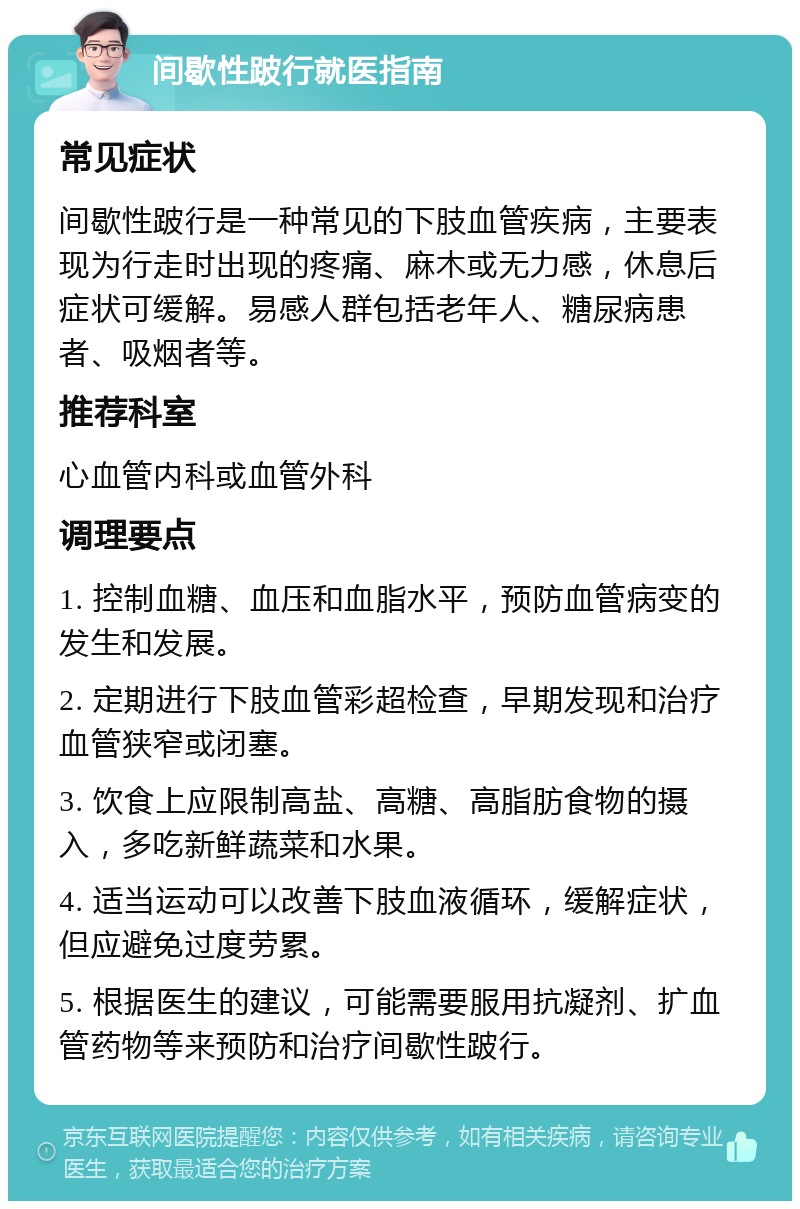 间歇性跛行就医指南 常见症状 间歇性跛行是一种常见的下肢血管疾病，主要表现为行走时出现的疼痛、麻木或无力感，休息后症状可缓解。易感人群包括老年人、糖尿病患者、吸烟者等。 推荐科室 心血管内科或血管外科 调理要点 1. 控制血糖、血压和血脂水平，预防血管病变的发生和发展。 2. 定期进行下肢血管彩超检查，早期发现和治疗血管狭窄或闭塞。 3. 饮食上应限制高盐、高糖、高脂肪食物的摄入，多吃新鲜蔬菜和水果。 4. 适当运动可以改善下肢血液循环，缓解症状，但应避免过度劳累。 5. 根据医生的建议，可能需要服用抗凝剂、扩血管药物等来预防和治疗间歇性跛行。