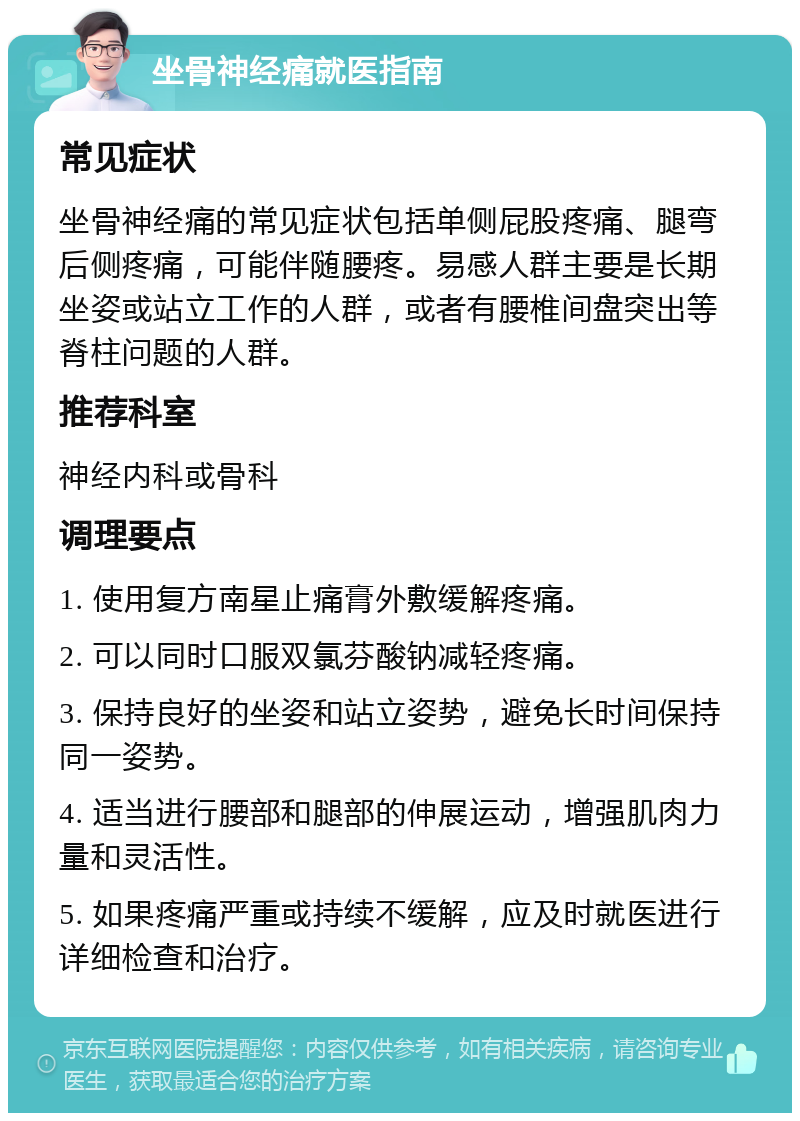 坐骨神经痛就医指南 常见症状 坐骨神经痛的常见症状包括单侧屁股疼痛、腿弯后侧疼痛，可能伴随腰疼。易感人群主要是长期坐姿或站立工作的人群，或者有腰椎间盘突出等脊柱问题的人群。 推荐科室 神经内科或骨科 调理要点 1. 使用复方南星止痛膏外敷缓解疼痛。 2. 可以同时口服双氯芬酸钠减轻疼痛。 3. 保持良好的坐姿和站立姿势，避免长时间保持同一姿势。 4. 适当进行腰部和腿部的伸展运动，增强肌肉力量和灵活性。 5. 如果疼痛严重或持续不缓解，应及时就医进行详细检查和治疗。