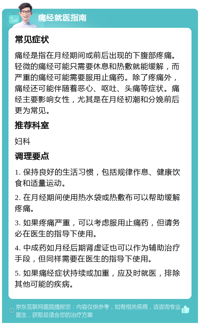 痛经就医指南 常见症状 痛经是指在月经期间或前后出现的下腹部疼痛。轻微的痛经可能只需要休息和热敷就能缓解，而严重的痛经可能需要服用止痛药。除了疼痛外，痛经还可能伴随着恶心、呕吐、头痛等症状。痛经主要影响女性，尤其是在月经初潮和分娩前后更为常见。 推荐科室 妇科 调理要点 1. 保持良好的生活习惯，包括规律作息、健康饮食和适量运动。 2. 在月经期间使用热水袋或热敷布可以帮助缓解疼痛。 3. 如果疼痛严重，可以考虑服用止痛药，但请务必在医生的指导下使用。 4. 中成药如月经后期肾虚证也可以作为辅助治疗手段，但同样需要在医生的指导下使用。 5. 如果痛经症状持续或加重，应及时就医，排除其他可能的疾病。