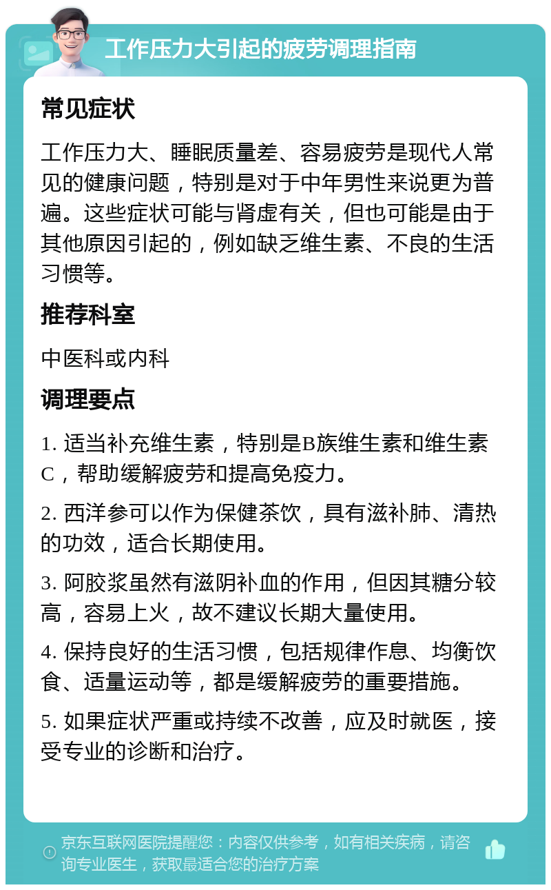 工作压力大引起的疲劳调理指南 常见症状 工作压力大、睡眠质量差、容易疲劳是现代人常见的健康问题，特别是对于中年男性来说更为普遍。这些症状可能与肾虚有关，但也可能是由于其他原因引起的，例如缺乏维生素、不良的生活习惯等。 推荐科室 中医科或内科 调理要点 1. 适当补充维生素，特别是B族维生素和维生素C，帮助缓解疲劳和提高免疫力。 2. 西洋参可以作为保健茶饮，具有滋补肺、清热的功效，适合长期使用。 3. 阿胶浆虽然有滋阴补血的作用，但因其糖分较高，容易上火，故不建议长期大量使用。 4. 保持良好的生活习惯，包括规律作息、均衡饮食、适量运动等，都是缓解疲劳的重要措施。 5. 如果症状严重或持续不改善，应及时就医，接受专业的诊断和治疗。