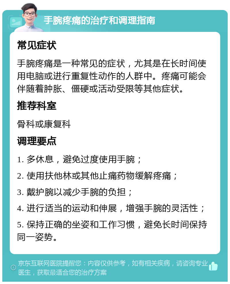 手腕疼痛的治疗和调理指南 常见症状 手腕疼痛是一种常见的症状，尤其是在长时间使用电脑或进行重复性动作的人群中。疼痛可能会伴随着肿胀、僵硬或活动受限等其他症状。 推荐科室 骨科或康复科 调理要点 1. 多休息，避免过度使用手腕； 2. 使用扶他林或其他止痛药物缓解疼痛； 3. 戴护腕以减少手腕的负担； 4. 进行适当的运动和伸展，增强手腕的灵活性； 5. 保持正确的坐姿和工作习惯，避免长时间保持同一姿势。