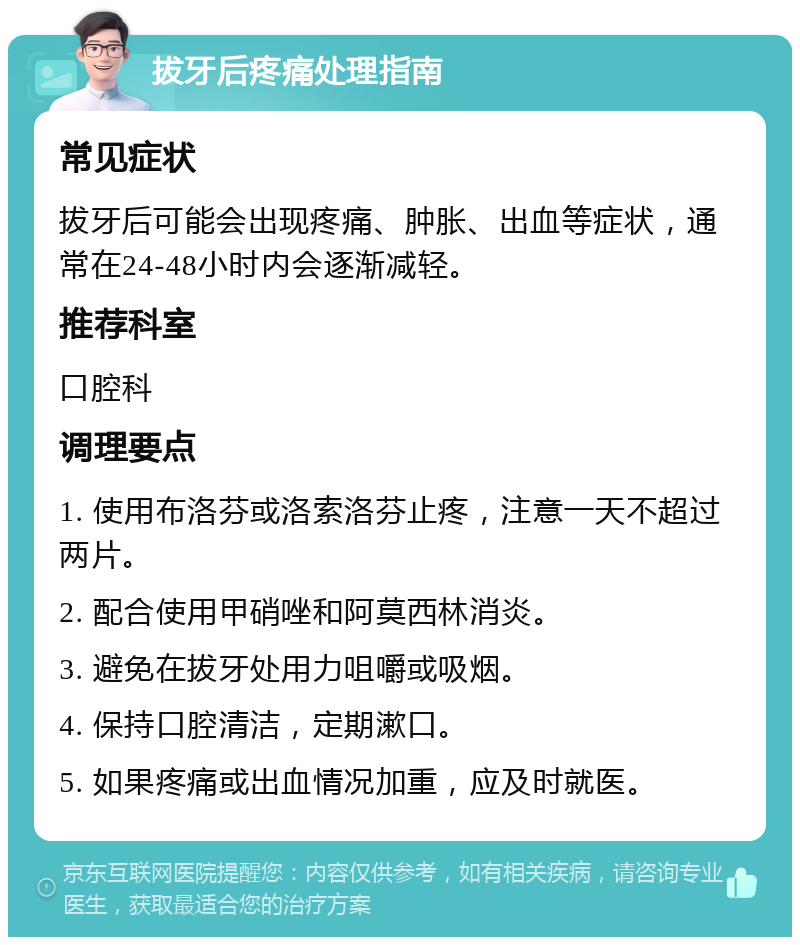 拔牙后疼痛处理指南 常见症状 拔牙后可能会出现疼痛、肿胀、出血等症状，通常在24-48小时内会逐渐减轻。 推荐科室 口腔科 调理要点 1. 使用布洛芬或洛索洛芬止疼，注意一天不超过两片。 2. 配合使用甲硝唑和阿莫西林消炎。 3. 避免在拔牙处用力咀嚼或吸烟。 4. 保持口腔清洁，定期漱口。 5. 如果疼痛或出血情况加重，应及时就医。