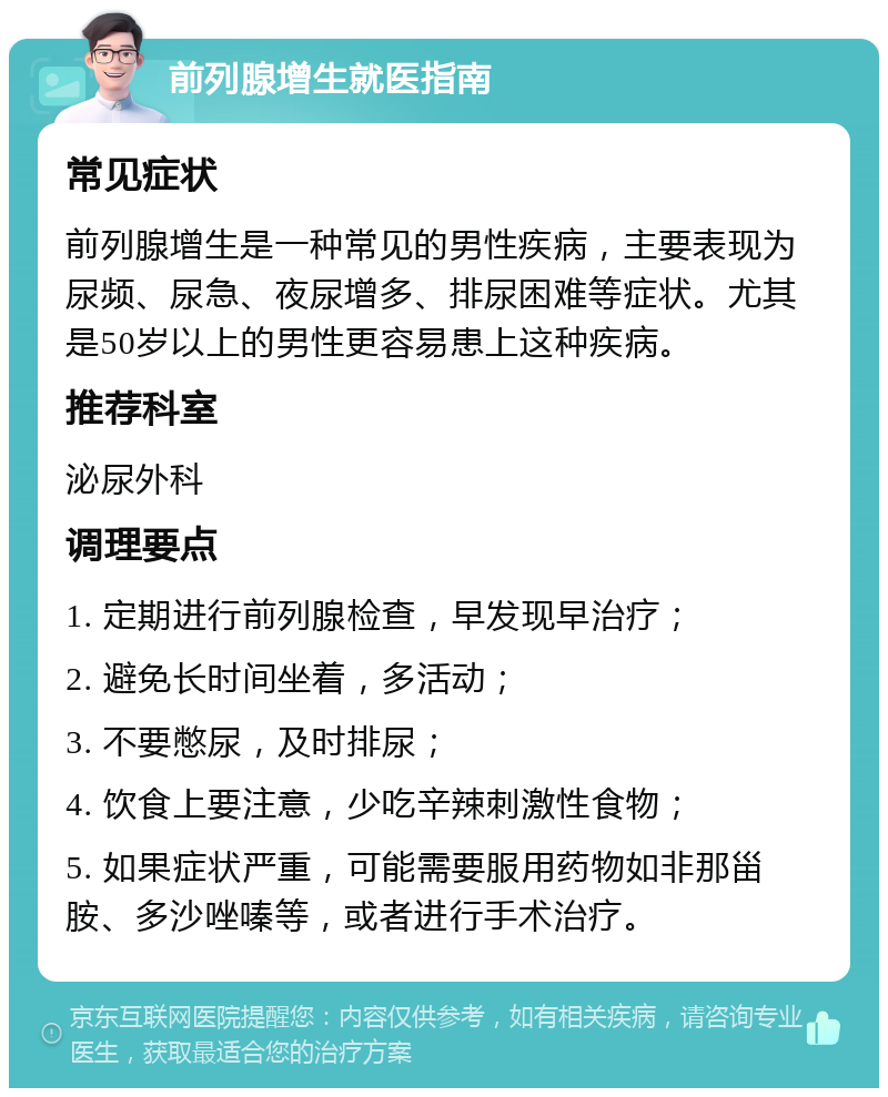 前列腺增生就医指南 常见症状 前列腺增生是一种常见的男性疾病，主要表现为尿频、尿急、夜尿增多、排尿困难等症状。尤其是50岁以上的男性更容易患上这种疾病。 推荐科室 泌尿外科 调理要点 1. 定期进行前列腺检查，早发现早治疗； 2. 避免长时间坐着，多活动； 3. 不要憋尿，及时排尿； 4. 饮食上要注意，少吃辛辣刺激性食物； 5. 如果症状严重，可能需要服用药物如非那甾胺、多沙唑嗪等，或者进行手术治疗。