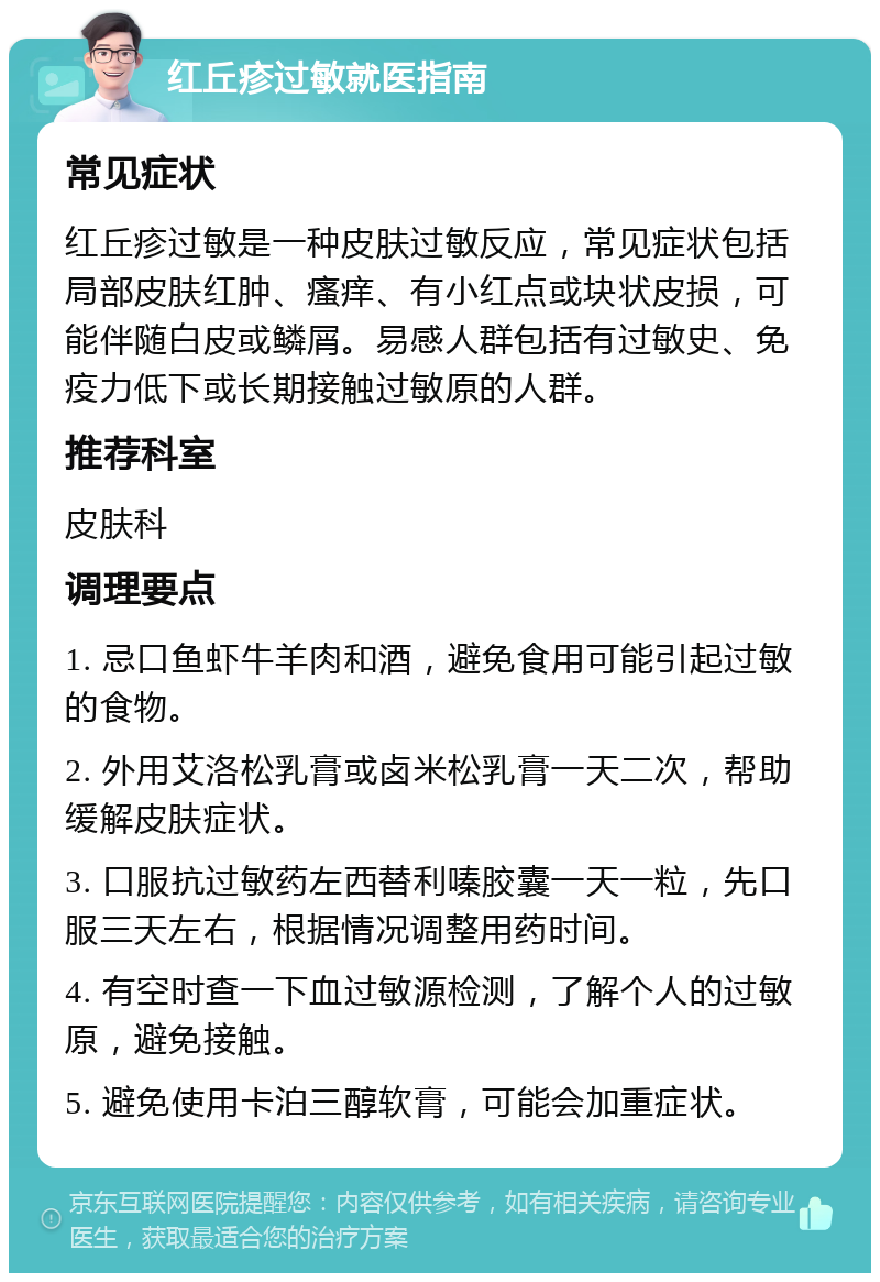 红丘疹过敏就医指南 常见症状 红丘疹过敏是一种皮肤过敏反应，常见症状包括局部皮肤红肿、瘙痒、有小红点或块状皮损，可能伴随白皮或鳞屑。易感人群包括有过敏史、免疫力低下或长期接触过敏原的人群。 推荐科室 皮肤科 调理要点 1. 忌口鱼虾牛羊肉和酒，避免食用可能引起过敏的食物。 2. 外用艾洛松乳膏或卤米松乳膏一天二次，帮助缓解皮肤症状。 3. 口服抗过敏药左西替利嗪胶囊一天一粒，先口服三天左右，根据情况调整用药时间。 4. 有空时查一下血过敏源检测，了解个人的过敏原，避免接触。 5. 避免使用卡泊三醇软膏，可能会加重症状。