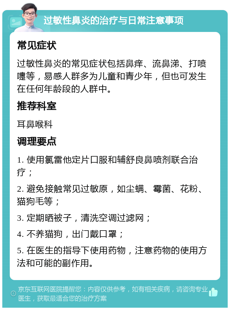 过敏性鼻炎的治疗与日常注意事项 常见症状 过敏性鼻炎的常见症状包括鼻痒、流鼻涕、打喷嚏等，易感人群多为儿童和青少年，但也可发生在任何年龄段的人群中。 推荐科室 耳鼻喉科 调理要点 1. 使用氯雷他定片口服和辅舒良鼻喷剂联合治疗； 2. 避免接触常见过敏原，如尘螨、霉菌、花粉、猫狗毛等； 3. 定期晒被子，清洗空调过滤网； 4. 不养猫狗，出门戴口罩； 5. 在医生的指导下使用药物，注意药物的使用方法和可能的副作用。