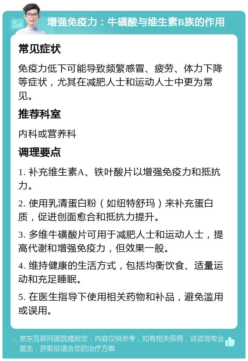 增强免疫力：牛磺酸与维生素B族的作用 常见症状 免疫力低下可能导致频繁感冒、疲劳、体力下降等症状，尤其在减肥人士和运动人士中更为常见。 推荐科室 内科或营养科 调理要点 1. 补充维生素A、铁叶酸片以增强免疫力和抵抗力。 2. 使用乳清蛋白粉（如纽特舒玛）来补充蛋白质，促进创面愈合和抵抗力提升。 3. 多维牛磺酸片可用于减肥人士和运动人士，提高代谢和增强免疫力，但效果一般。 4. 维持健康的生活方式，包括均衡饮食、适量运动和充足睡眠。 5. 在医生指导下使用相关药物和补品，避免滥用或误用。