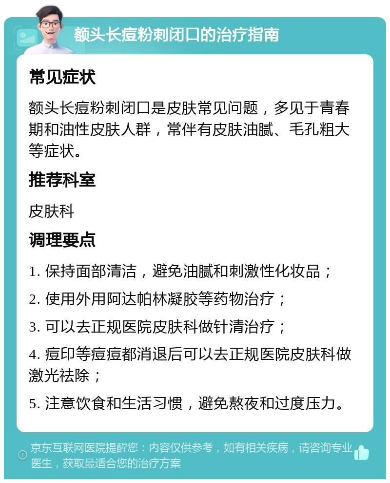 额头长痘粉刺闭口的治疗指南 常见症状 额头长痘粉刺闭口是皮肤常见问题，多见于青春期和油性皮肤人群，常伴有皮肤油腻、毛孔粗大等症状。 推荐科室 皮肤科 调理要点 1. 保持面部清洁，避免油腻和刺激性化妆品； 2. 使用外用阿达帕林凝胶等药物治疗； 3. 可以去正规医院皮肤科做针清治疗； 4. 痘印等痘痘都消退后可以去正规医院皮肤科做激光祛除； 5. 注意饮食和生活习惯，避免熬夜和过度压力。