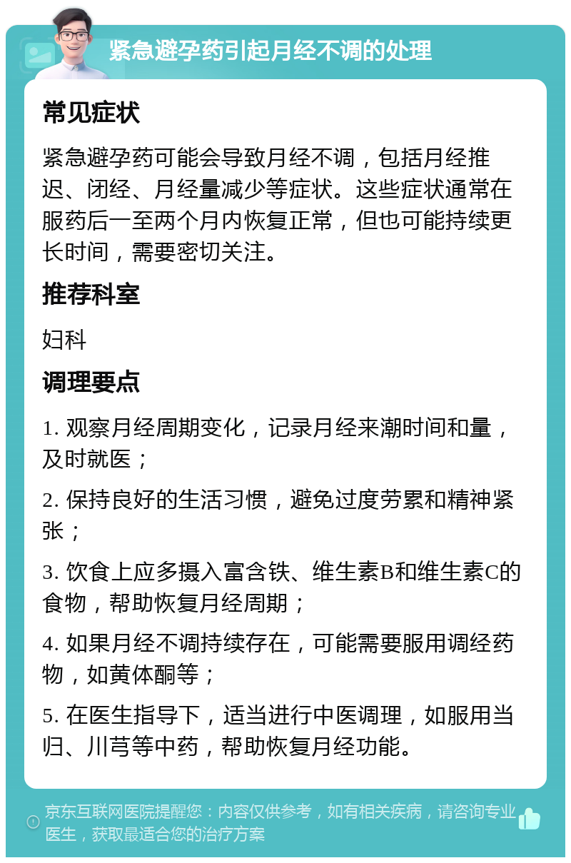 紧急避孕药引起月经不调的处理 常见症状 紧急避孕药可能会导致月经不调，包括月经推迟、闭经、月经量减少等症状。这些症状通常在服药后一至两个月内恢复正常，但也可能持续更长时间，需要密切关注。 推荐科室 妇科 调理要点 1. 观察月经周期变化，记录月经来潮时间和量，及时就医； 2. 保持良好的生活习惯，避免过度劳累和精神紧张； 3. 饮食上应多摄入富含铁、维生素B和维生素C的食物，帮助恢复月经周期； 4. 如果月经不调持续存在，可能需要服用调经药物，如黄体酮等； 5. 在医生指导下，适当进行中医调理，如服用当归、川芎等中药，帮助恢复月经功能。