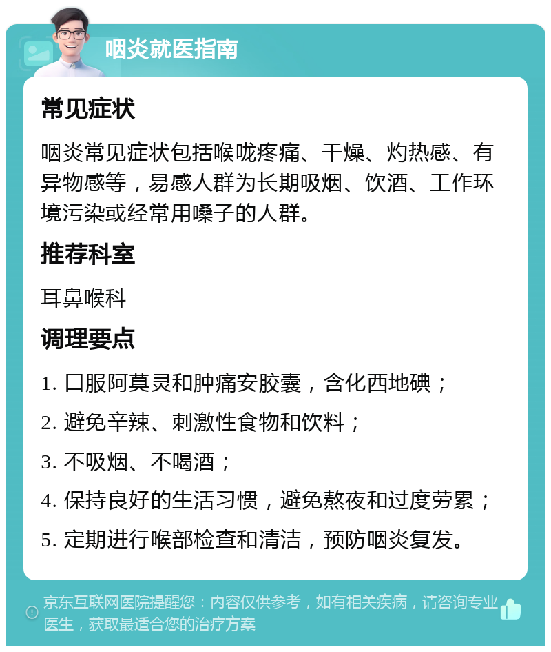 咽炎就医指南 常见症状 咽炎常见症状包括喉咙疼痛、干燥、灼热感、有异物感等，易感人群为长期吸烟、饮酒、工作环境污染或经常用嗓子的人群。 推荐科室 耳鼻喉科 调理要点 1. 口服阿莫灵和肿痛安胶囊，含化西地碘； 2. 避免辛辣、刺激性食物和饮料； 3. 不吸烟、不喝酒； 4. 保持良好的生活习惯，避免熬夜和过度劳累； 5. 定期进行喉部检查和清洁，预防咽炎复发。