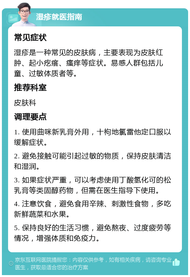 湿疹就医指南 常见症状 湿疹是一种常见的皮肤病，主要表现为皮肤红肿、起小疙瘩、瘙痒等症状。易感人群包括儿童、过敏体质者等。 推荐科室 皮肤科 调理要点 1. 使用曲咪新乳膏外用，十枸地氯雷他定口服以缓解症状。 2. 避免接触可能引起过敏的物质，保持皮肤清洁和湿润。 3. 如果症状严重，可以考虑使用丁酸氢化可的松乳膏等类固醇药物，但需在医生指导下使用。 4. 注意饮食，避免食用辛辣、刺激性食物，多吃新鲜蔬菜和水果。 5. 保持良好的生活习惯，避免熬夜、过度疲劳等情况，增强体质和免疫力。