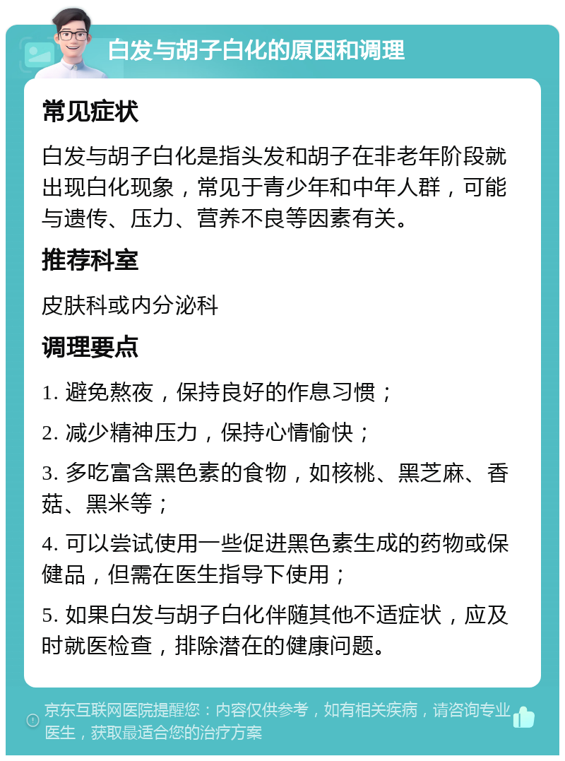 白发与胡子白化的原因和调理 常见症状 白发与胡子白化是指头发和胡子在非老年阶段就出现白化现象，常见于青少年和中年人群，可能与遗传、压力、营养不良等因素有关。 推荐科室 皮肤科或内分泌科 调理要点 1. 避免熬夜，保持良好的作息习惯； 2. 减少精神压力，保持心情愉快； 3. 多吃富含黑色素的食物，如核桃、黑芝麻、香菇、黑米等； 4. 可以尝试使用一些促进黑色素生成的药物或保健品，但需在医生指导下使用； 5. 如果白发与胡子白化伴随其他不适症状，应及时就医检查，排除潜在的健康问题。